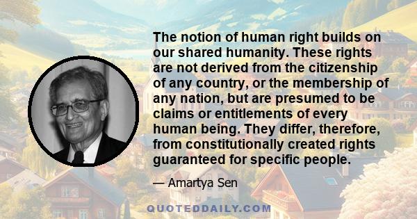 The notion of human right builds on our shared humanity. These rights are not derived from the citizenship of any country, or the membership of any nation, but are presumed to be claims or entitlements of every human