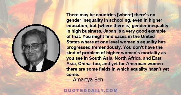 There may be countries [where] there's no gender inequality in schooling, even in higher education, but [where there is] gender inequality in high business. Japan is a very good example of that. You might find cases in