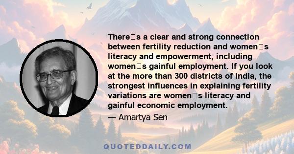 Theres a clear and strong connection between fertility reduction and womens literacy and empowerment, including womens gainful employment. If you look at the more than 300 districts of India, the strongest influences 