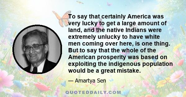 To say that certainly America was very lucky to get a large amount of land, and the native Indians were extremely unlucky to have white men coming over here, is one thing. But to say that the whole of the American