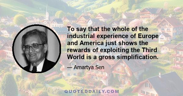 To say that the whole of the industrial experience of Europe and America just shows the rewards of exploiting the Third World is a gross simplification.