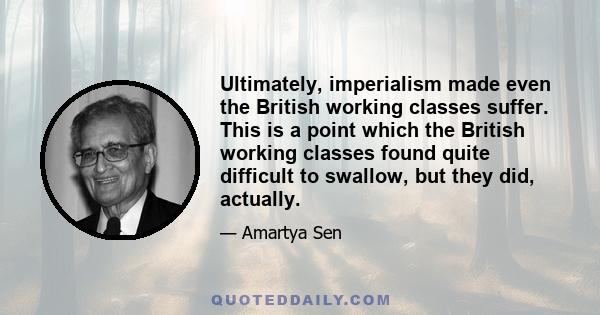 Ultimately, imperialism made even the British working classes suffer. This is a point which the British working classes found quite difficult to swallow, but they did, actually.