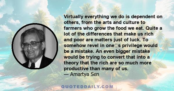 Virtually everything we do is dependent on others, from the arts and culture to farmers who grow the food we eat. Quite a lot of the differences that make us rich and poor are matters just of luck. To somehow revel in