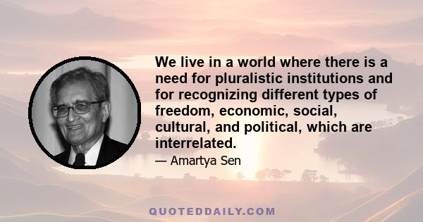 We live in a world where there is a need for pluralistic institutions and for recognizing different types of freedom, economic, social, cultural, and political, which are interrelated.