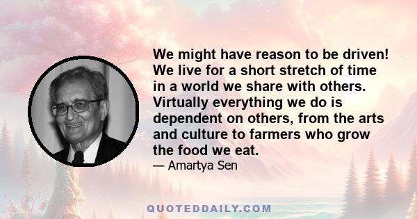 We might have reason to be driven! We live for a short stretch of time in a world we share with others. Virtually everything we do is dependent on others, from the arts and culture to farmers who grow the food we eat.