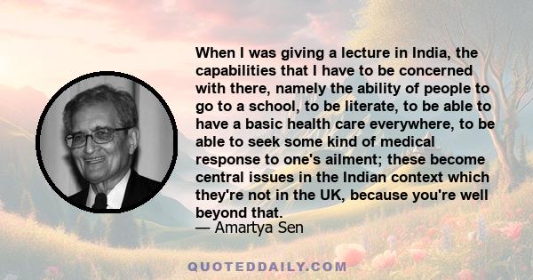 When I was giving a lecture in India, the capabilities that I have to be concerned with there, namely the ability of people to go to a school, to be literate, to be able to have a basic health care everywhere, to be