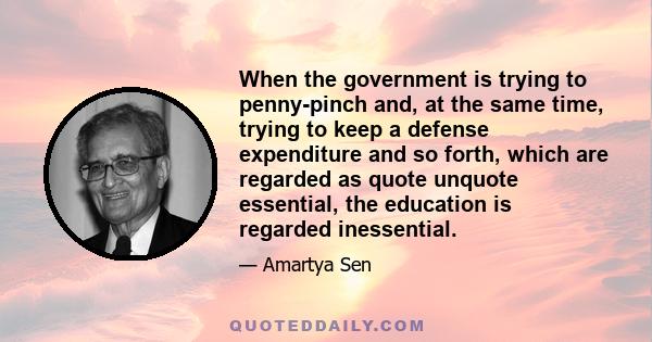 When the government is trying to penny-pinch and, at the same time, trying to keep a defense expenditure and so forth, which are regarded as quote unquote essential, the education is regarded inessential.