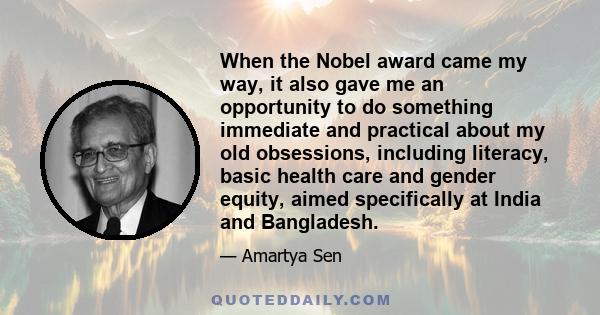 When the Nobel award came my way, it also gave me an opportunity to do something immediate and practical about my old obsessions, including literacy, basic health care and gender equity, aimed specifically at India and