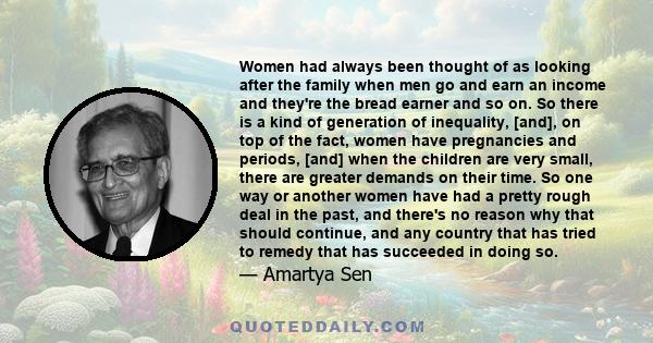 Women had always been thought of as looking after the family when men go and earn an income and they're the bread earner and so on. So there is a kind of generation of inequality, [and], on top of the fact, women have