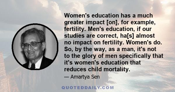 Women's education has a much greater impact [on], for example, fertility. Men's education, if our studies are correct, ha[s] almost no impact on fertility. Women's do. So, by the way, as a man, it's not to the glory of