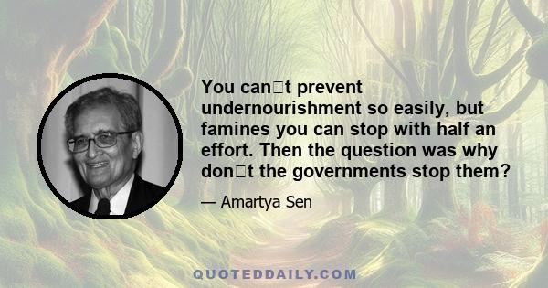 You cant prevent undernourishment so easily, but famines you can stop with half an effort. Then the question was why dont the governments stop them?