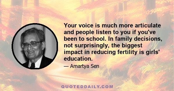 Your voice is much more articulate and people listen to you if you've been to school. In family decisions, not surprisingly, the biggest impact in reducing fertility is girls' education.