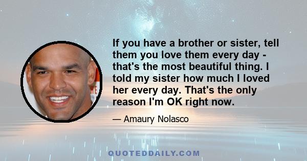 If you have a brother or sister, tell them you love them every day - that's the most beautiful thing. I told my sister how much I loved her every day. That's the only reason I'm OK right now.