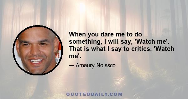 When you dare me to do something, I will say, 'Watch me'. That is what I say to critics. 'Watch me'.