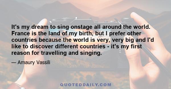 It's my dream to sing onstage all around the world. France is the land of my birth, but I prefer other countries because the world is very, very big and I'd like to discover different countries - it's my first reason