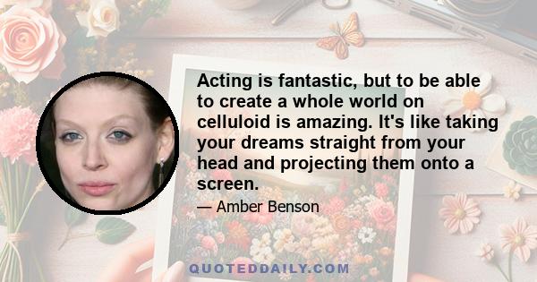 Acting is fantastic, but to be able to create a whole world on celluloid is amazing. It's like taking your dreams straight from your head and projecting them onto a screen.