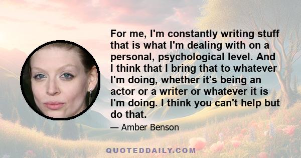 For me, I'm constantly writing stuff that is what I'm dealing with on a personal, psychological level. And I think that I bring that to whatever I'm doing, whether it's being an actor or a writer or whatever it is I'm