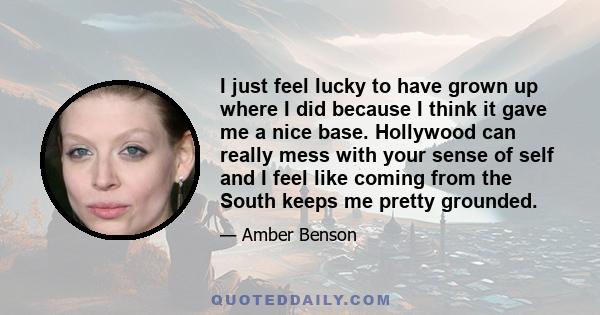 I just feel lucky to have grown up where I did because I think it gave me a nice base. Hollywood can really mess with your sense of self and I feel like coming from the South keeps me pretty grounded.