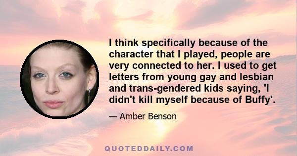 I think specifically because of the character that I played, people are very connected to her. I used to get letters from young gay and lesbian and trans-gendered kids saying, 'I didn't kill myself because of Buffy'.