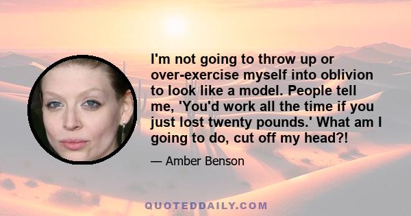 I'm not going to throw up or over-exercise myself into oblivion to look like a model. People tell me, 'You'd work all the time if you just lost twenty pounds.' What am I going to do, cut off my head?!