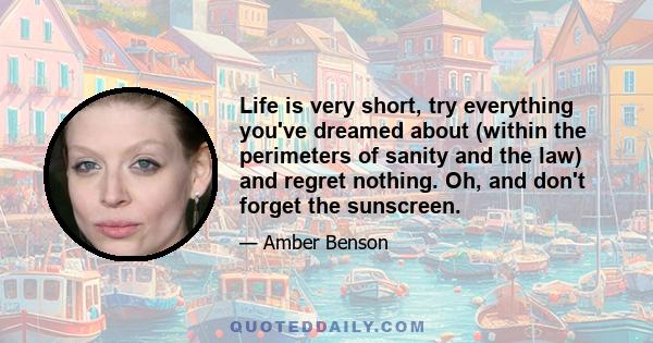 Life is very short, try everything you've dreamed about (within the perimeters of sanity and the law) and regret nothing. Oh, and don't forget the sunscreen.