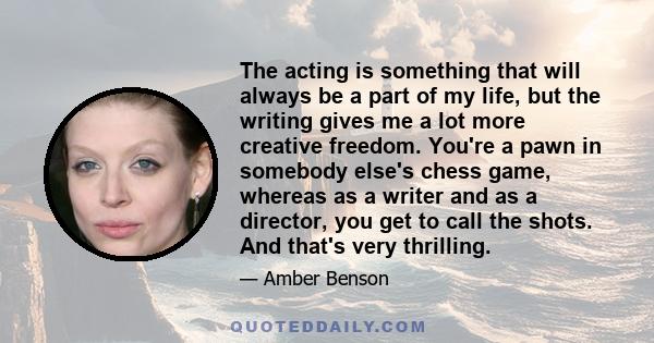 The acting is something that will always be a part of my life, but the writing gives me a lot more creative freedom. You're a pawn in somebody else's chess game, whereas as a writer and as a director, you get to call