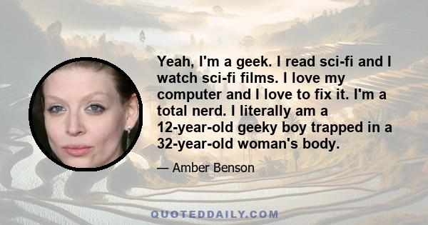 Yeah, I'm a geek. I read sci-fi and I watch sci-fi films. I love my computer and I love to fix it. I'm a total nerd. I literally am a 12-year-old geeky boy trapped in a 32-year-old woman's body.