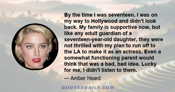 By the time I was seventeen, I was on my way to Hollywood and didn't look back. My family is supportive now, but like any adult guardian of a seventeen-year-old daughter, they were not thrilled with my plan to run off