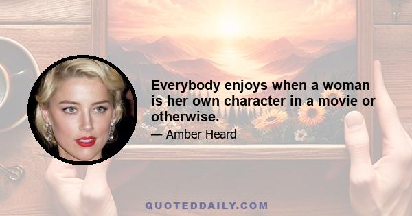 Everybody enjoys when a woman is her own character in a movie or otherwise.