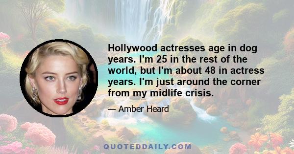 Hollywood actresses age in dog years. I'm 25 in the rest of the world, but I'm about 48 in actress years. I'm just around the corner from my midlife crisis.