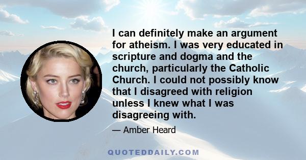 I can definitely make an argument for atheism. I was very educated in scripture and dogma and the church, particularly the Catholic Church. I could not possibly know that I disagreed with religion unless I knew what I