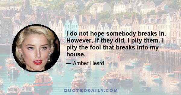 I do not hope somebody breaks in. However, if they did, I pity them. I pity the fool that breaks into my house.