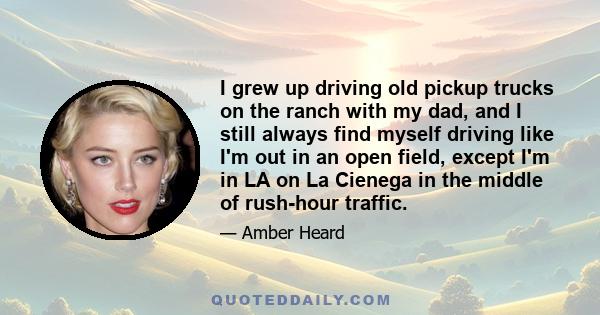 I grew up driving old pickup trucks on the ranch with my dad, and I still always find myself driving like I'm out in an open field, except I'm in LA on La Cienega in the middle of rush-hour traffic.