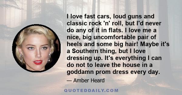 I love fast cars, loud guns and classic rock 'n' roll, but I'd never do any of it in flats. I love me a nice, big uncomfortable pair of heels and some big hair! Maybe it's a Southern thing, but I love dressing up. It's