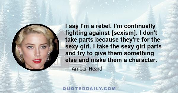 I say I'm a rebel. I'm continually fighting against [sexism]. I don't take parts because they're for the sexy girl. I take the sexy girl parts and try to give them something else and make them a character.