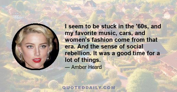 I seem to be stuck in the '60s, and my favorite music, cars, and women's fashion come from that era. And the sense of social rebellion. It was a good time for a lot of things.