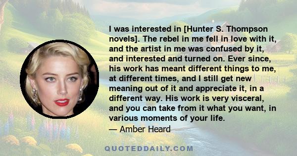 I was interested in [Hunter S. Thompson novels]. The rebel in me fell in love with it, and the artist in me was confused by it, and interested and turned on. Ever since, his work has meant different things to me, at