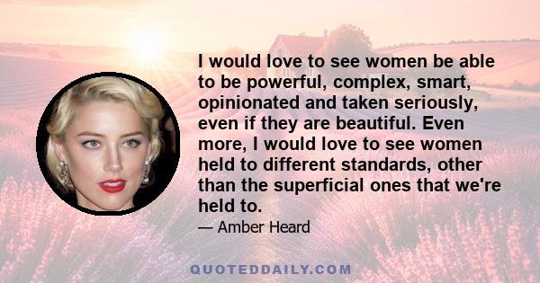 I would love to see women be able to be powerful, complex, smart, opinionated and taken seriously, even if they are beautiful. Even more, I would love to see women held to different standards, other than the superficial 