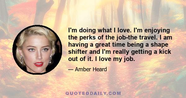 I'm doing what I love. I'm enjoying the perks of the job-the travel. I am having a great time being a shape shifter and I'm really getting a kick out of it. I love my job.