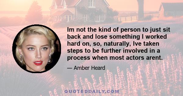 Im not the kind of person to just sit back and lose something I worked hard on, so, naturally, Ive taken steps to be further involved in a process when most actors arent.