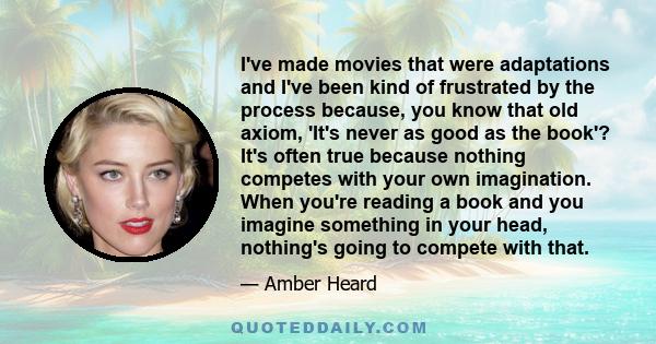 I've made movies that were adaptations and I've been kind of frustrated by the process because, you know that old axiom, 'It's never as good as the book'? It's often true because nothing competes with your own