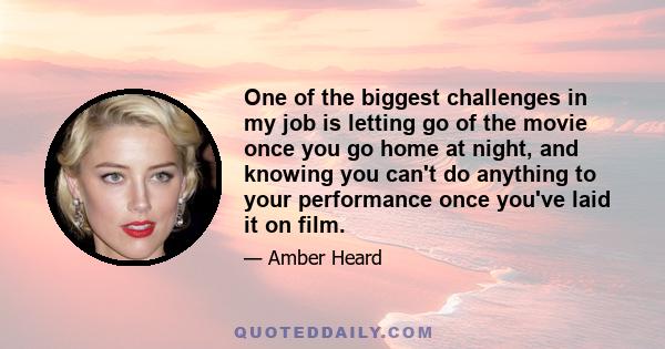 One of the biggest challenges in my job is letting go of the movie once you go home at night, and knowing you can't do anything to your performance once you've laid it on film.