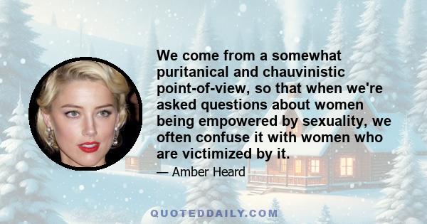 We come from a somewhat puritanical and chauvinistic point-of-view, so that when we're asked questions about women being empowered by sexuality, we often confuse it with women who are victimized by it.