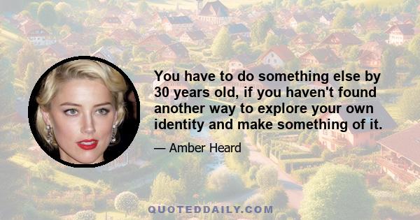 You have to do something else by 30 years old, if you haven't found another way to explore your own identity and make something of it.