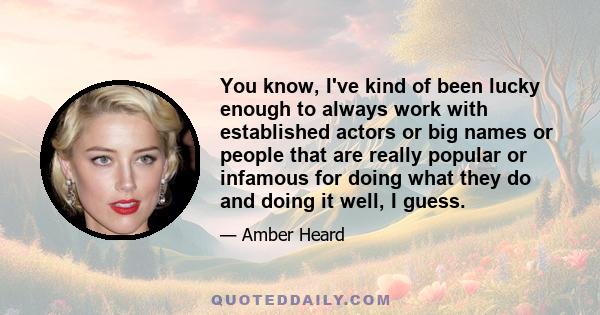 You know, I've kind of been lucky enough to always work with established actors or big names or people that are really popular or infamous for doing what they do and doing it well, I guess.