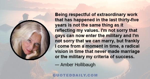 Being respectful of extraordinary work that has happened in the last thirty-five years is not the same thing as it reflecting my values. I'm not sorry that gays can now enter the military and I'm not sorry that we can