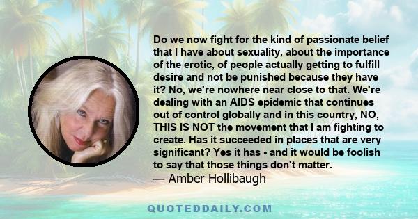 Do we now fight for the kind of passionate belief that I have about sexuality, about the importance of the erotic, of people actually getting to fulfill desire and not be punished because they have it? No, we're nowhere 