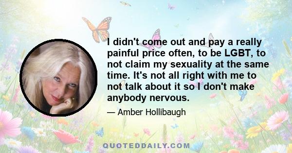 I didn't come out and pay a really painful price often, to be LGBT, to not claim my sexuality at the same time. It's not all right with me to not talk about it so I don't make anybody nervous.