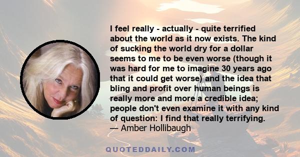 I feel really - actually - quite terrified about the world as it now exists. The kind of sucking the world dry for a dollar seems to me to be even worse (though it was hard for me to imagine 30 years ago that it could