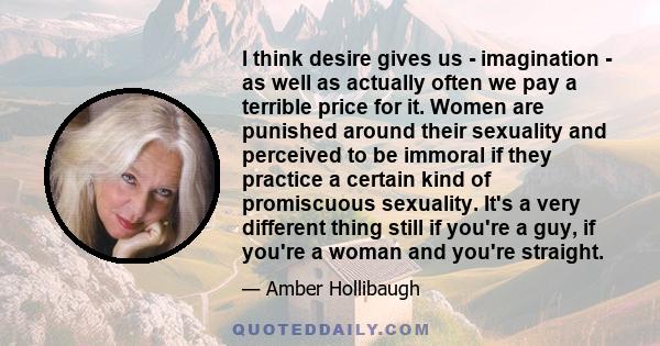 I think desire gives us - imagination - as well as actually often we pay a terrible price for it. Women are punished around their sexuality and perceived to be immoral if they practice a certain kind of promiscuous